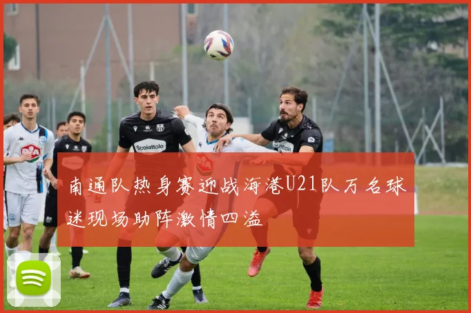 南通队热身赛迎战海港U21队万名球迷现场助阵激情四溢
