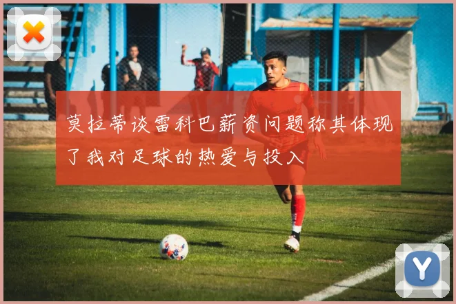莫拉蒂谈雷科巴薪资问题称其体现了我对足球的热爱与投入