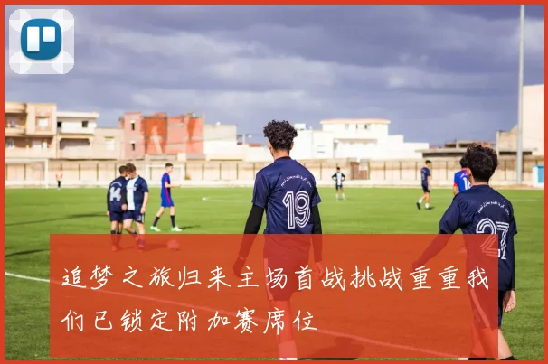 追梦之旅归来主场首战挑战重重我们已锁定附加赛席位