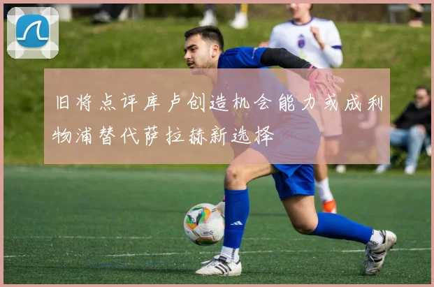 旧将点评库卢创造机会能力或成利物浦替代萨拉赫新选择