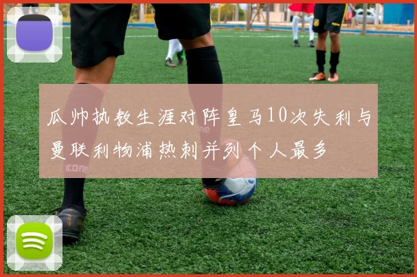 瓜帅执教生涯对阵皇马10次失利与曼联利物浦热刺并列个人最多