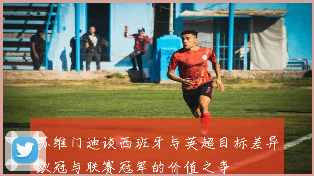 苏维门迪谈西班牙与英超目标差异欧冠与联赛冠军的价值之争