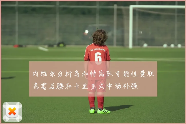 内维尔分析乌加特离队可能性曼联急需后腰和卡里克式中场补强