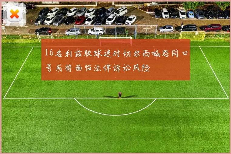 16名利兹联球迷对切尔西喊恐同口号或将面临法律诉讼风险