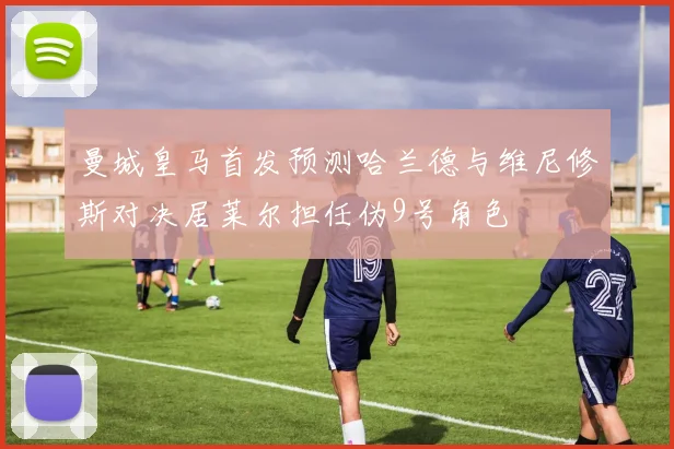 曼城皇马首发预测哈兰德与维尼修斯对决居莱尔担任伪9号角色