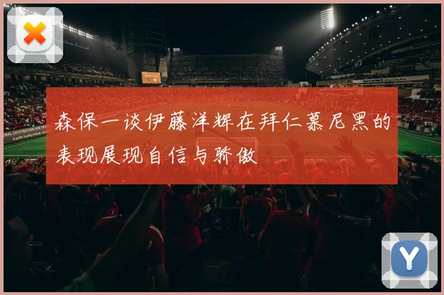 森保一谈伊藤洋辉在拜仁慕尼黑的表现展现自信与骄傲