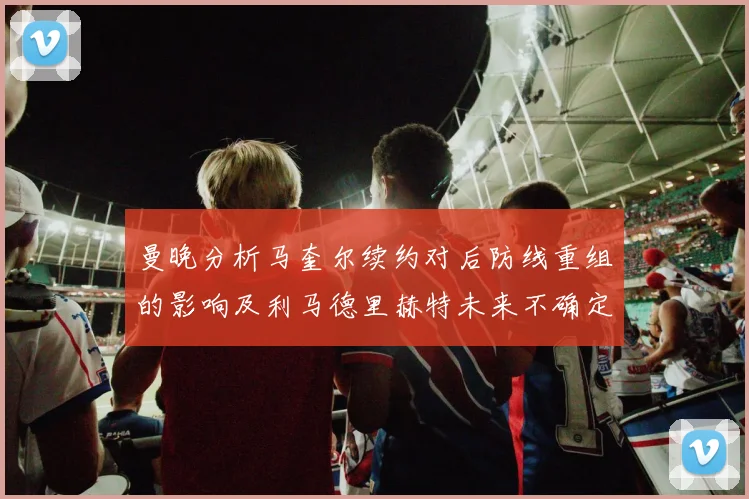 曼晚分析马奎尔续约对后防线重组的影响及利马德里赫特未来不确定性