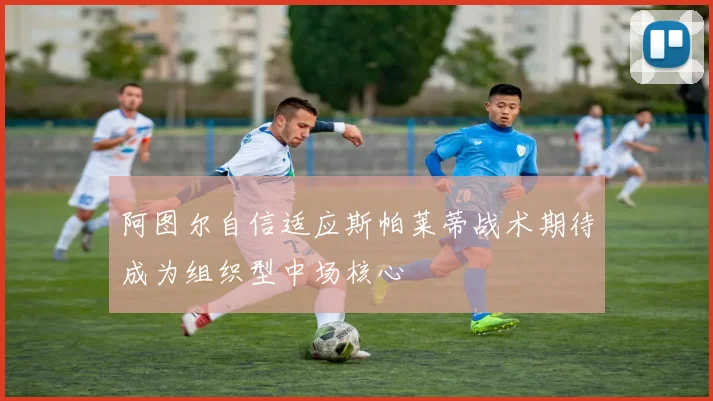 阿图尔自信适应斯帕莱蒂战术期待成为组织型中场核心