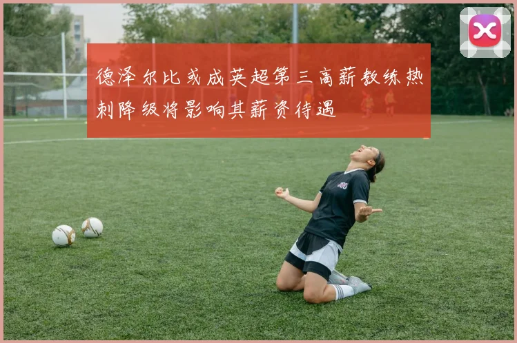 德泽尔比或成英超第三高薪教练热刺降级将影响其薪资待遇