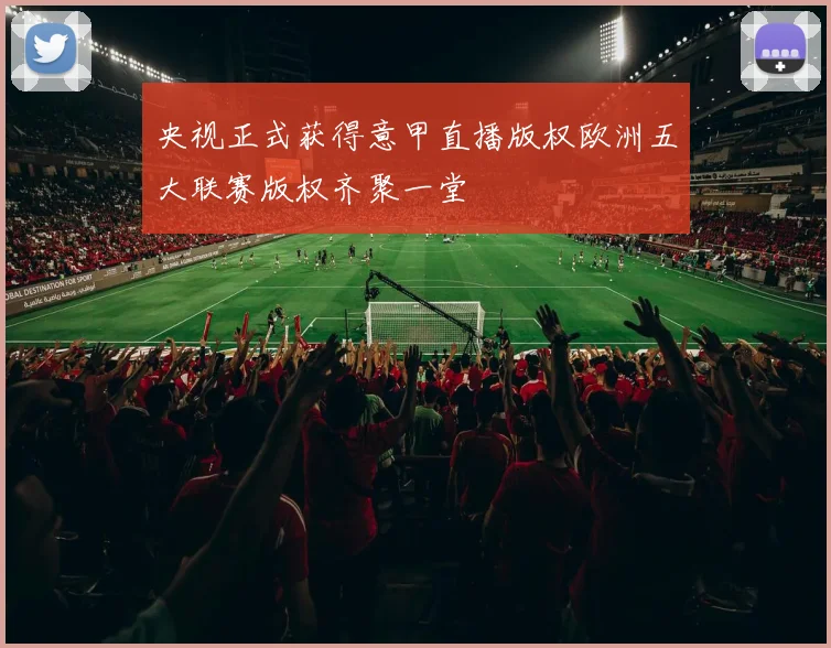 央视正式获得意甲直播版权欧洲五大联赛版权齐聚一堂