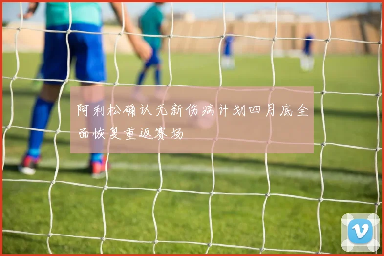 阿利松确认无新伤病计划四月底全面恢复重返赛场