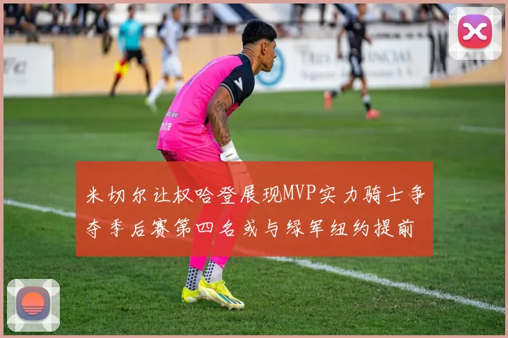 米切尔让权哈登展现MVP实力骑士争夺季后赛第四名或与绿军纽约提前交锋