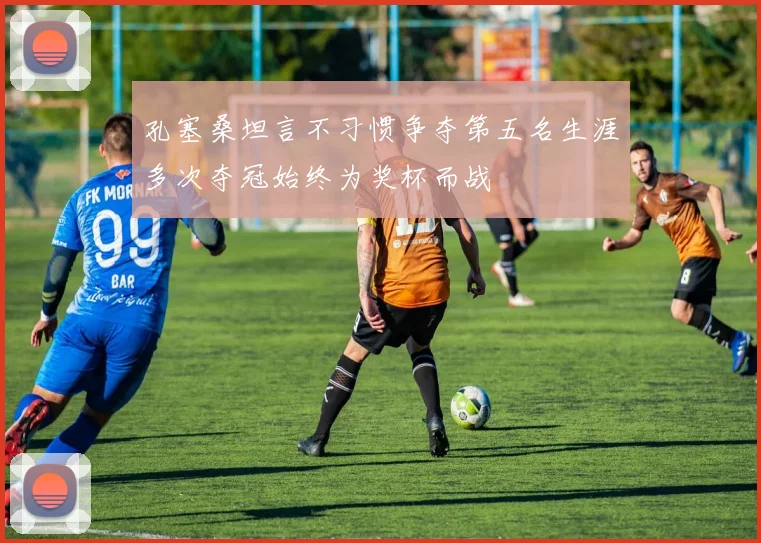 孔塞桑坦言不习惯争夺第五名生涯多次夺冠始终为奖杯而战