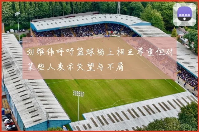 刘维伟呼吁篮球场上相互尊重但对某些人表示失望与不屑