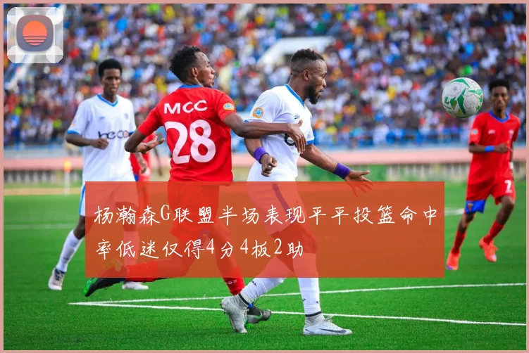 杨瀚森G联盟半场表现平平投篮命中率低迷仅得4分4板2助