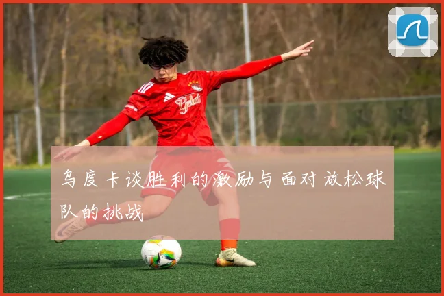 乌度卡谈胜利的激励与面对放松球队的挑战