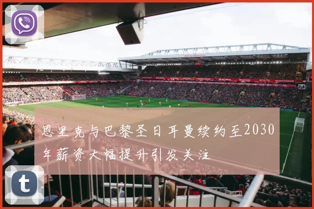恩里克与巴黎圣日耳曼续约至2030年薪资大幅提升引发关注