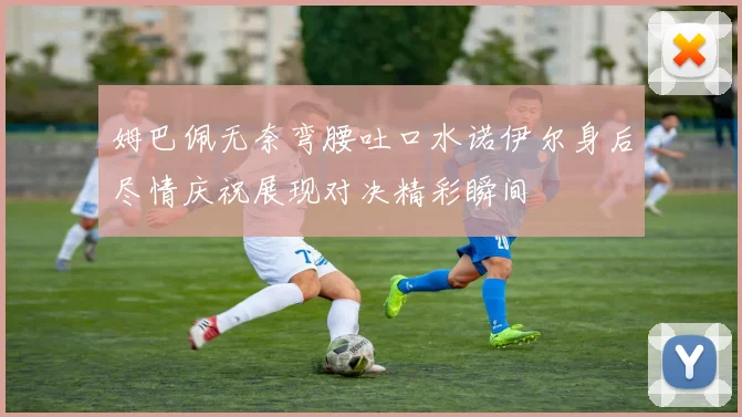 姆巴佩无奈弯腰吐口水诺伊尔身后尽情庆祝展现对决精彩瞬间