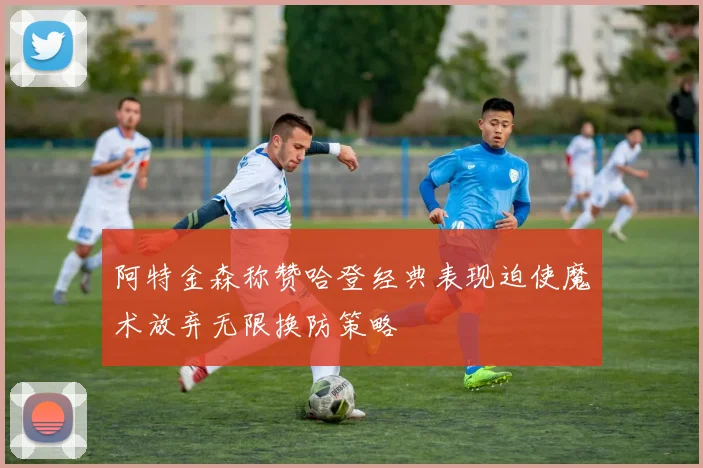 阿特金森称赞哈登经典表现迫使魔术放弃无限换防策略