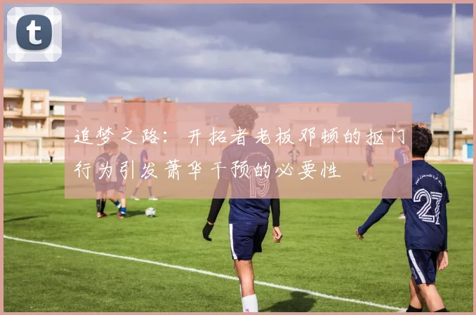 追梦之路：开拓者老板邓顿的抠门行为引发萧华干预的必要性
