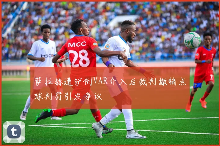 萨拉赫遭铲倒VAR介入后裁判撤销点球判罚引发争议