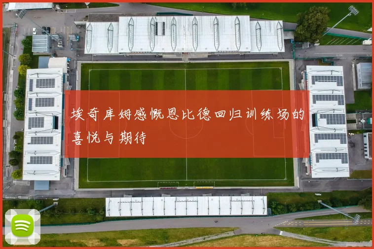 埃奇库姆感慨恩比德回归训练场的喜悦与期待