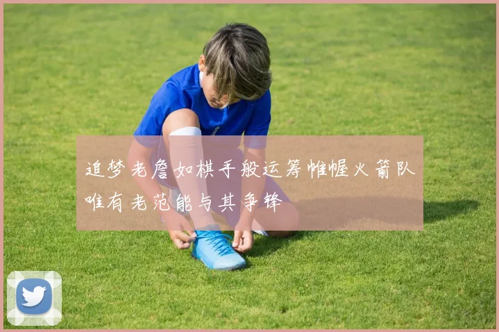 追梦老詹如棋手般运筹帷幄火箭队唯有老范能与其争锋