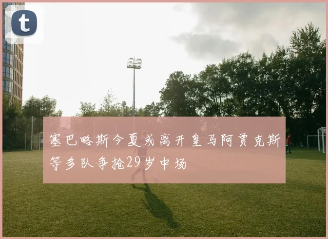 塞巴略斯今夏或离开皇马阿贾克斯等多队争抢29岁中场