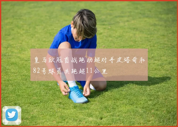 皇马欧冠首战跑动超对手皮塔奇和82号球员共跑超11公里
