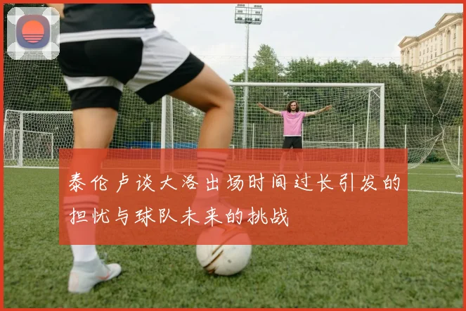 泰伦卢谈大洛出场时间过长引发的担忧与球队未来的挑战