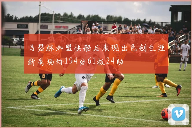 马瑟林加盟快船后表现出色创生涯新高场均194分61板24助