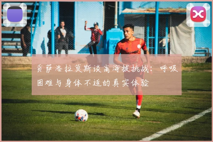 贡萨洛拉莫斯谈高海拔挑战：呼吸困难与身体不适的真实体验