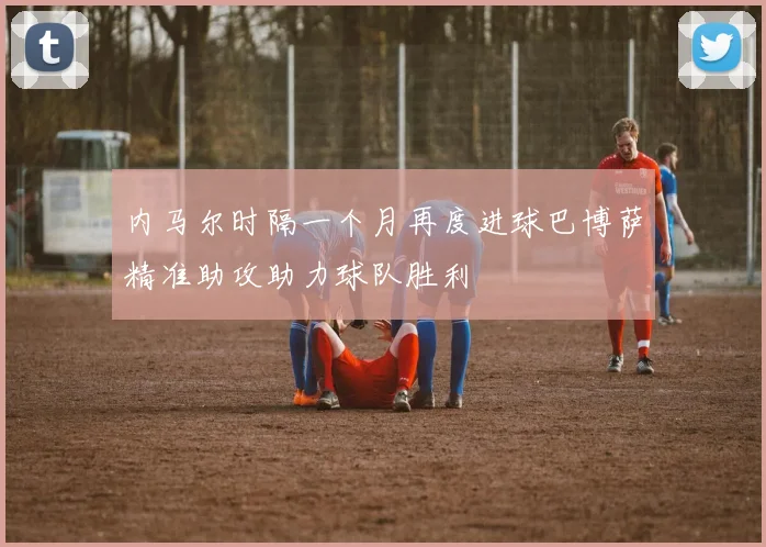 内马尔时隔一个月再度进球巴博萨精准助攻助力球队胜利