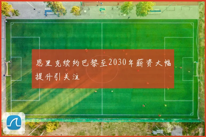 恩里克续约巴黎至2030年薪资大幅提升引关注