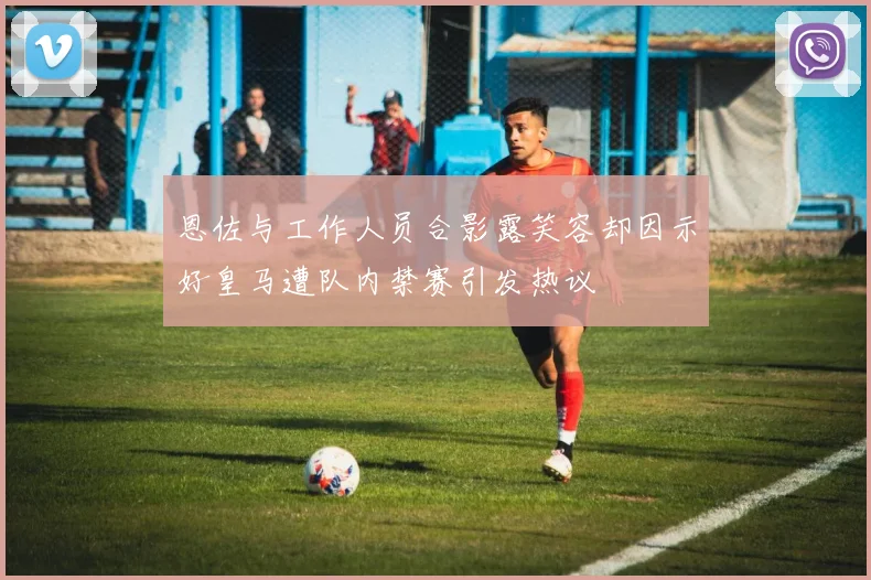 恩佐与工作人员合影露笑容却因示好皇马遭队内禁赛引发热议