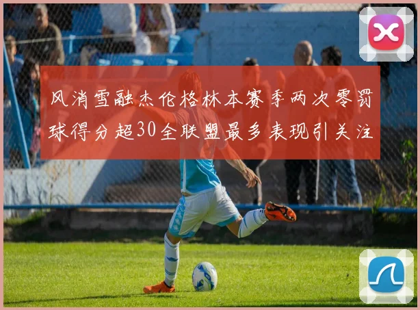 风消雪融杰伦格林本赛季两次零罚球得分超30全联盟最多表现引关注