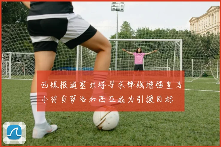 西媒报道塞尔塔寻求锋线增强皇马小将贡萨洛加西亚成为引援目标