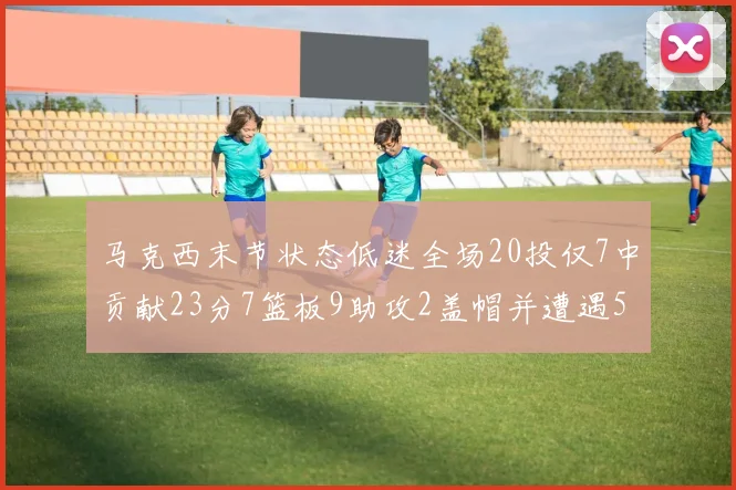 马克西末节状态低迷全场20投仅7中贡献23分7篮板9助攻2盖帽并遭遇5次犯规