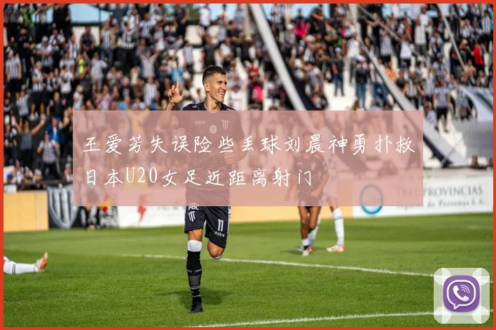 王爱芳失误险些丢球刘晨神勇扑救日本U20女足近距离射门