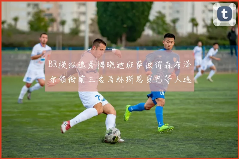 BR模拟选秀揭晓迪班萨彼得森布泽尔领衔前三名马林斯恩贡巴等人选择退选