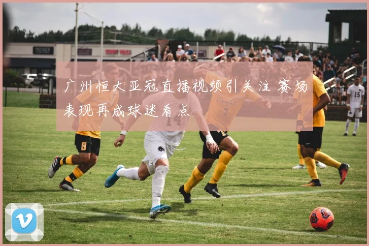 广州恒大亚冠直播视频引关注 赛场表现再成球迷看点