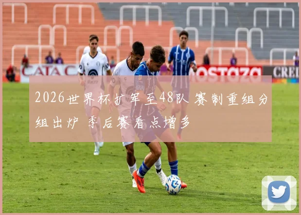 2026世界杯扩军至48队 赛制重组分组出炉 季后赛看点增多