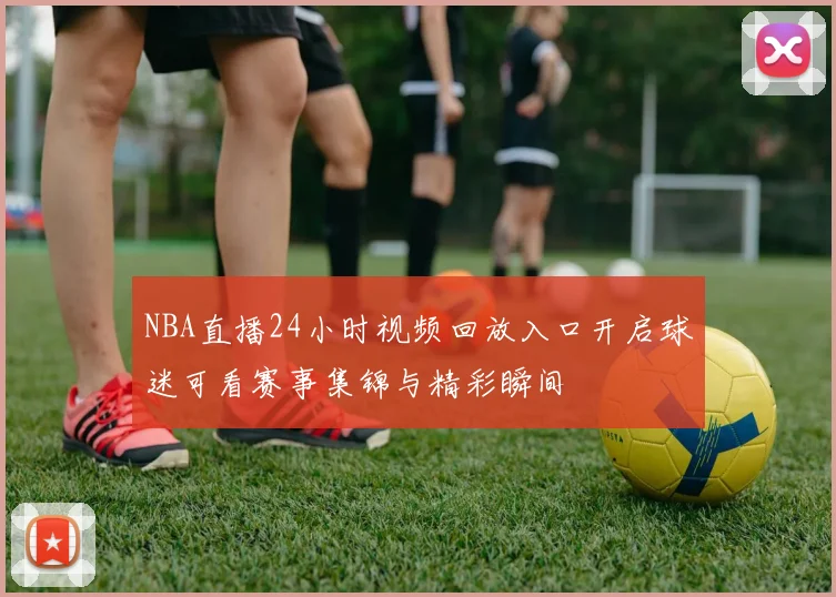 NBA直播24小时视频回放入口开启球迷可看赛事集锦与精彩瞬间