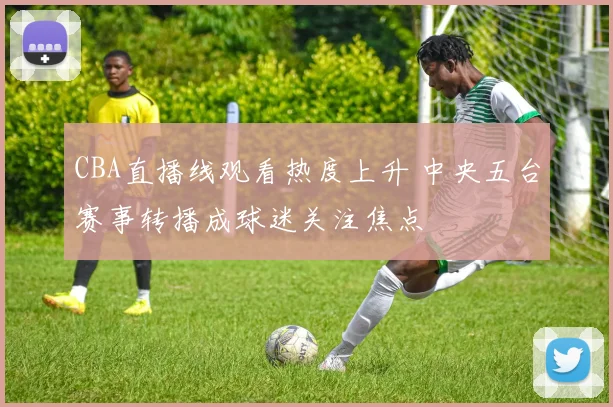 CBA直播线观看热度上升 中央五台赛事转播成球迷关注焦点