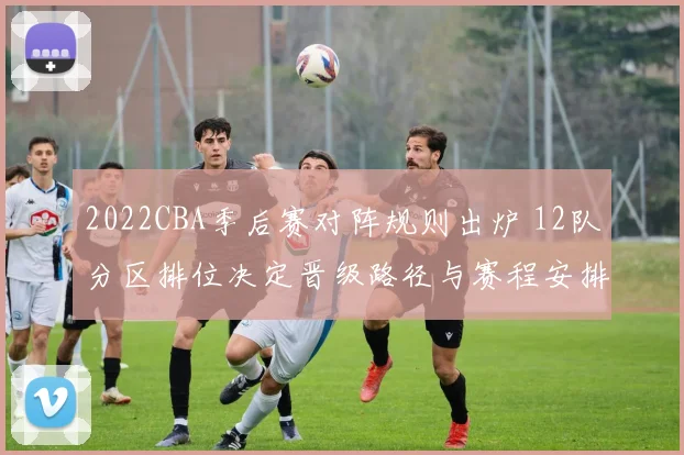 2022CBA季后赛对阵规则出炉 12队分区排位决定晋级路径与赛程安排