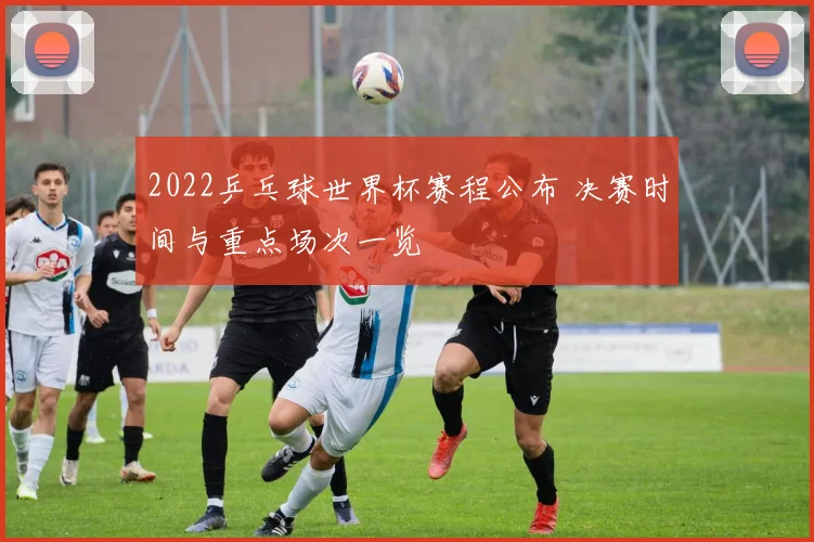 2022乒乓球世界杯赛程公布 决赛时间与重点场次一览