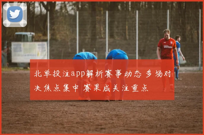 北单投注app解析赛事动态 多场对决焦点集中 赛果成关注重点