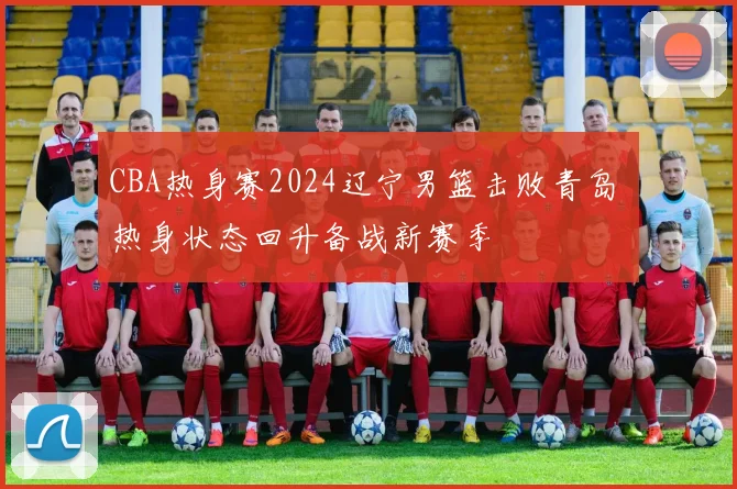 CBA热身赛2024辽宁男篮击败青岛 热身状态回升备战新赛季