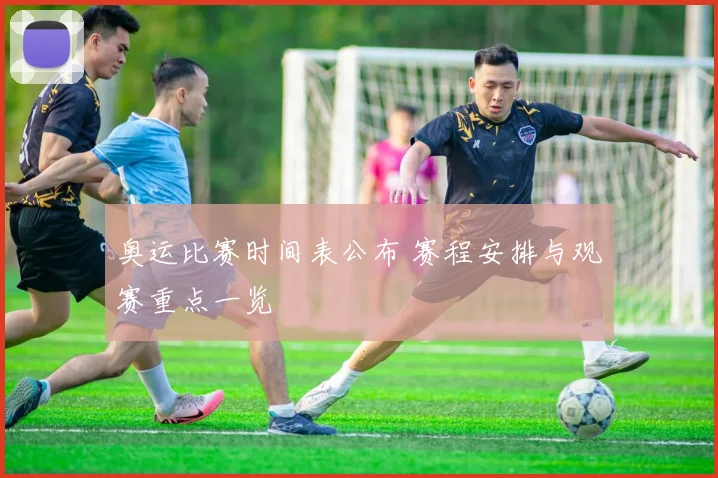 奥运比赛时间表公布 赛程安排与观赛重点一览