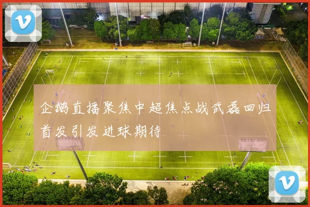 企鹅直播聚焦中超焦点战武磊回归首发引发进球期待